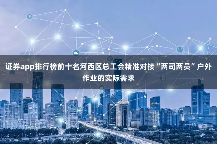 证券app排行榜前十名河西区总工会精准对接“两司两员”户外作业的实际需求