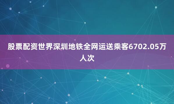 股票配资世界深圳地铁全网运送乘客6702.05万人次